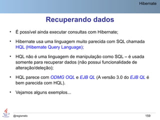 Hibernate



                   Recuperando dados
•    É possível ainda executar consultas com Hibernate;

•    Hibernate usa uma linguagem muito parecida com SQL chamada
     HQL (Hibernate Query Language);

•    HQL não é uma linguagem de manipulação como SQL – é usada
     somente para recuperar dados (não possui funcionalidade de
     alteração/deleção);

•    HQL parece com ODMG OQL e EJB QL (A versão 3.0 do EJB QL é
     bem parecida com HQL).

•    Vejamos alguns exemplos...




    @regismelo                                                    159
 