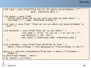 Hibernate


List cats = sess.find("from Cat as cat where cat.birthdate = ?",
                       date, Hibernate.DATE );

List mates = sess.find(
   "select mate from Cat as cat join cat.mate as mate where " +
   "cat.name = ?", name, Hibernate.STRING );

List cats = sess.find( "from Cat as cat where cat.mate.bithdate is
   null" );

List moreCats = sess.find("from Cat as cat where " +
               "cat.name = 'Fritz' or cat.id = ? or cat.id = ?",
               new Object[] { id1, id2 },
               new Type[] { Hibernate.LONG, Hibernate.LONG }
   );

List problems = sess.find("from GoldFish as fish " +
   "where fish.birthday > fish.deceased or fish.birthday is null");

Query q = session.createQuery("from User u where u.firstname =
   :fname");
q.setString("fname", "Max");
List result = q.list();


   @regismelo                                                       160
 
