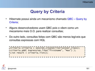 Hibernate



                      Query by Criteria
•    Hibernate possui ainda um mecanismo chamado QBC – Query by
     Criteria;

•    Alguns desenvolvedores usam QBC pois o vêem como um
     mecanismo mais O.O. para realizar consultas;

•    Do outro lado, consultas feitas com QBC são menos legíveis que
     consultas expressas com HQL

      Criteria criteria = session.createCriteria(User.class);
      criteria.add( Expression.like("firstname", "Max") );
      List result = criteria.list();




    @regismelo                                                        161
 