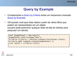 Hibernate



                      Query by Example
•    Complementar a Query by Criteria existe um mecanismo chamado
     Query by Example;

•    Útil quando você quer listar dados a partir de vários filtros que
     podem ser representados em um objeto
     (usuário pode preencher qualquer dado da tela de clientes para
     pesquisar um cliente)

       User exampleUser = new User();
       exampleUser.setFirstname("Max");
       Criteria criteria = session.createCriteria(User.class);
       criteria.add( Example.create(exampleUser) );
       List result = criteria.list();




    @regismelo                                                           162
 