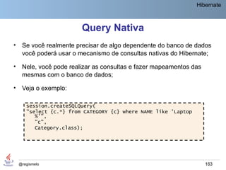 Hibernate



                         Query Nativa
•    Se você realmente precisar de algo dependente do banco de dados
     você poderá usar o mecanismo de consultas nativas do Hibernate;

•    Nele, você pode realizar as consultas e fazer mapeamentos das
     mesmas com o banco de dados;

•    Veja o exemplo:

       session.createSQLQuery(
       "select {c.*} from CATEGORY {c} where NAME like 'Laptop
          %'",
          "c",
          Category.class);




    @regismelo                                                       163
 