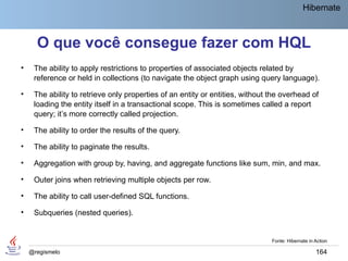 Hibernate



      O que você consegue fazer com HQL
•    The ability to apply restrictions to properties of associated objects related by
     reference or held in collections (to navigate the object graph using query language).

•    The ability to retrieve only properties of an entity or entities, without the overhead of
     loading the entity itself in a transactional scope. This is sometimes called a report
     query; it’s more correctly called projection.

•    The ability to order the results of the query.

•    The ability to paginate the results.

•    Aggregation with group by, having, and aggregate functions like sum, min, and max.

•    Outer joins when retrieving multiple objects per row.

•    The ability to call user-defined SQL functions.

•    Subqueries (nested queries).


                                                                               Fonte: Hibernate in Action

    @regismelo                                                                                     164
 