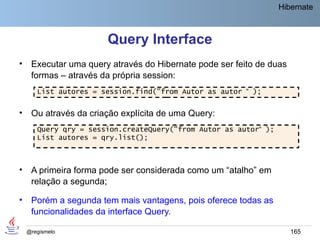 Hibernate



                       Query Interface
•    Executar uma query através do Hibernate pode ser feito de duas
     formas – através da própria session:
       List autores = session.find("from Autor as autor “ );


•    Ou através da criação explícita de uma Query:
       Query qry = session.createQuery("from Autor as autor“ );
       List autores = qry.list();



•    A primeira forma pode ser considerada como um “atalho” em
     relação a segunda;

•    Porém a segunda tem mais vantagens, pois oferece todas as
     funcionalidades da interface Query.

    @regismelo                                                        165
 