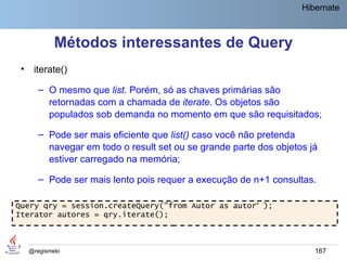 Hibernate



             Métodos interessantes de Query
 •    iterate()

        – O mesmo que list. Porém, só as chaves primárias são
          retornadas com a chamada de iterate. Os objetos são
          populados sob demanda no momento em que são requisitados;

        – Pode ser mais eficiente que list() caso você não pretenda
          navegar em todo o result set ou se grande parte dos objetos já
          estiver carregado na memória;

        – Pode ser mais lento pois requer a execução de n+1 consultas.

Query qry = session.createQuery("from Autor as autor“ );
Iterator autores = qry.iterate();



     @regismelo                                                        167
 