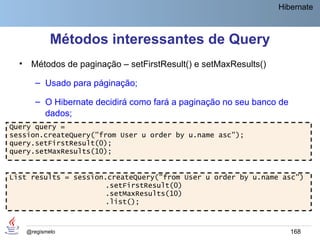 Hibernate



              Métodos interessantes de Query
  •    Métodos de paginação – setFirstResult() e setMaxResults()

         – Usado para páginação;

         – O Hibernate decidirá como fará a paginação no seu banco de
           dados;
Query query =
session.createQuery("from User u order by u.name asc");
query.setFirstResult(0);
query.setMaxResults(10);


List results = session.createQuery("from User u order by u.name asc")
                      .setFirstResult(0)
                      .setMaxResults(10)
                      .list();



      @regismelo                                                        168
 