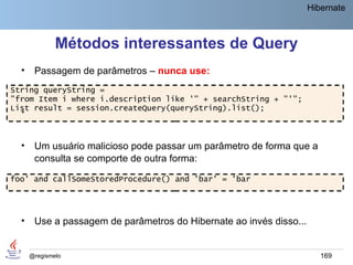 Hibernate



              Métodos interessantes de Query
  •    Passagem de parâmetros – nunca use:
String queryString =
"from Item i where i.description like '" + searchString + "'";
List result = session.createQuery(queryString).list();
  •


  •    Um usuário malicioso pode passar um parâmetro de forma que a
       consulta se comporte de outra forma:

foo' and callSomeStoredProcedure() and 'bar' = 'bar




  •    Use a passagem de parâmetros do Hibernate ao invés disso...


      @regismelo                                                        169
 