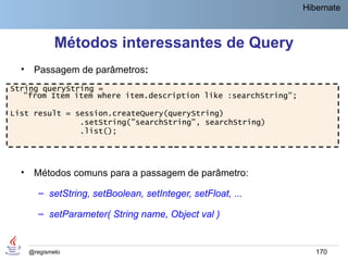 Hibernate



              Métodos interessantes de Query
  •    Passagem de parâmetros:
String queryString =
   "from Item item where item.description like :searchString";

List result = session.createQuery(queryString)
               .setString("searchString", searchString)
               .list();




  •    Métodos comuns para a passagem de parâmetro:

         – setString, setBoolean, setInteger, setFloat, ...

         – setParameter( String name, Object val )


      @regismelo                                                    170
 