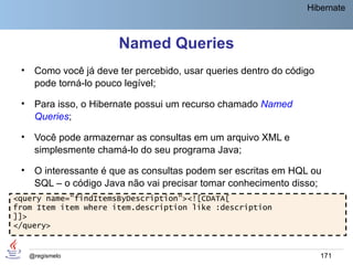 Hibernate



                        Named Queries
 •    Como você já deve ter percebido, usar queries dentro do código
      pode torná-lo pouco legível;

 •    Para isso, o Hibernate possui um recurso chamado Named
      Queries;

 •    Você pode armazernar as consultas em um arquivo XML e
      simplesmente chamá-lo do seu programa Java;

 •    O interessante é que as consultas podem ser escritas em HQL ou
      SQL – o código Java não vai precisar tomar conhecimento disso;
<query name="findItemsByDescription"><![CDATA[
from Item item where item.description like :description
]]>
</query>


     @regismelo                                                        171
 