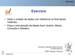Hibernate




                        Exercício

• Dado o modelo de dados (ver referência no final desse
  material)...
• Faça a manutenção da tabela Autor (Inserir, Alterar,
  Consultar e Deletar).




                              Consulte a resolução desse exercício
                                                 em hibernate.ex??
                                       TODO: Finalizar o exercício
 @regismelo                                                             172
 