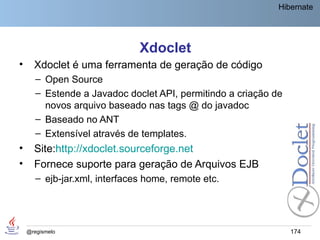 Hibernate




                               Xdoclet
•     Xdoclet é uma ferramenta de geração de código
       – Open Source
       – Estende a Javadoc doclet API, permitindo a criação de
         novos arquivo baseado nas tags @ do javadoc
       – Baseado no ANT
       – Extensível através de templates.
•     Site:http://xdoclet.sourceforge.net
•     Fornece suporte para geração de Arquivos EJB
       – ejb-jar.xml, interfaces home, remote etc.




    @regismelo                                                   174
 