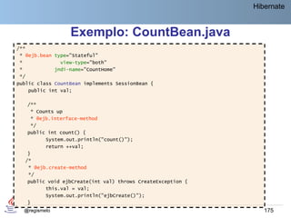 Hibernate


                  Exemplo: CountBean.java
/**
 * @ejb.bean type="Stateful"
 *             view-type="both"
 *           jndi-name="CountHome"
 */
public class CountBean implements SessionBean {
    public int val;

   /**
    * Counts up
    * @ejb.interface-method
    */
   public int count() {
          System.out.println("count()");
          return ++val;
   }
  /*
   * @ejb.create-method
   */
   public void ejbCreate(int val) throws CreateException {
          this.val = val;
          System.out.println("ejbCreate()");
   }
  . . .
  @regismelo                                                    175
 