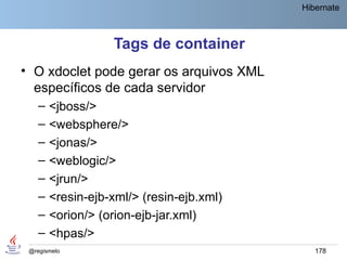 Hibernate



                   Tags de container
• O xdoclet pode gerar os arquivos XML
  específicos de cada servidor
    –   <jboss/>
    –   <websphere/>
    –   <jonas/>
    –   <weblogic/>
    –   <jrun/>
    –   <resin-ejb-xml/> (resin-ejb.xml)
    –   <orion/> (orion-ejb-jar.xml)
    –   <hpas/>
 @regismelo                                   178
 