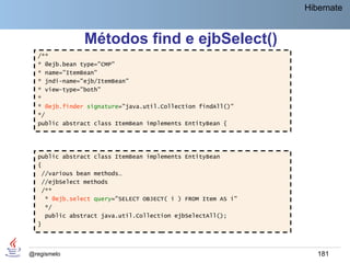 Hibernate


               Métodos find e ejbSelect()
  /**
  * @ejb.bean type="CMP"
  * name="ItemBean"
  * jndi-name="ejb/ItemBean"
  * view-type="both"
  *
  * @ejb.finder signature="java.util.Collection findAll()"
  */
  public abstract class ItemBean implements EntityBean {




  public abstract class ItemBean implements EntityBean
  {
   //various bean methods…
   //ejbSelect methods
   /**
    * @ejb.select query="SELECT OBJECT( i ) FROM Item AS i"
    */
    public abstract java.util.Collection ejbSelectAll();
  }




@regismelo                                                       181
 