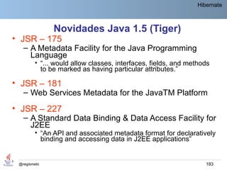 Hibernate



              Novidades Java 1.5 (Tiger)
• JSR – 175
   – A Metadata Facility for the Java Programming
     Language
        • “... would allow classes, interfaces, fields, and methods
          to be marked as having particular attributes.”

• JSR – 181
   – Web Services Metadata for the JavaTM Platform
• JSR – 227
   – A Standard Data Binding & Data Access Facility for
     J2EE
        • “An API and associated metadata format for declaratively
          binding and accessing data in J2EE applications”


 @regismelo                                                      183
 