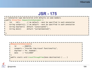 Hibernate




                                     JSR - 175
// Annotation type declaration with defaults on some members
public @interface RequestForEnhancement {
    int    id();       // No default - must be specified in each annotation
    String synopsis(); // No default - must be specified in each annotation
    String engineer() default "[unassigned]";
    String date()      default "[unimplemented]";

}




       @RequestForEnhancement(
           id       = 2868724,
           synopsis = "Provide time-travel functionality",
           engineer = "Mr. Peabody",
           date     = "4/1/2004"
       )
       public static void travelThroughTime(Date destination) { ... }




    @regismelo                                                                   184
 