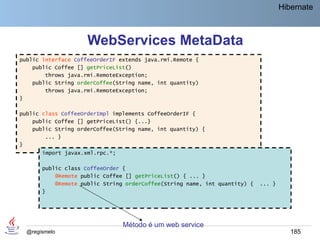 Hibernate



                     WebServices MetaData
public interface CoffeeOrderIF extends java.rmi.Remote {
    public Coffee [] getPriceList()
        throws java.rmi.RemoteException;
    public String orderCoffee(String name, int quantity)
        throws java.rmi.RemoteException;
}

public class CoffeeOrderImpl implements CoffeeOrderIF {
    public Coffee [] getPriceList() {...}
    public String orderCoffee(String name, int quantity) {
        ... }
}
       import javax.xml.rpc.*;

       public class CoffeeOrder {
           @Remote public Coffee [] getPriceList() { ... }
           @Remote public String orderCoffee(String name, int quantity) {   ... }
       }




                                 Método é um web service
  @regismelo                                                                           185
 