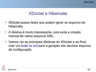 Hibernate




                 XDoclet e Hibernate
• XDoclet possui tasks que podem gerar os arquivos do
  Hibernate;
• A diretiva é muito interessante, pois evita a criação
  manual de vários arquivos XML;
• Vamos ver as principais diretivas do XDoclet e ao final,
  criar um build no ant para a geração dos devidos arquivos
  de configuração.




  @regismelo                                                 186
 