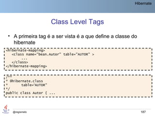 Hibernate




                     Class Level Tags
 • A primeira tag é a ser vista é a que define a classe do
   hibernate
<hibernate-mapping>
   <class name="bean.Autor" table="AUTOR" >
        ...
   </class>
</hibernate-mapping>


/**
* @hibernate.class
*      table=“AUTOR"
*/
public class Autor { ...




   @regismelo                                                187
 