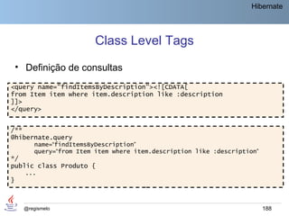 Hibernate




                          Class Level Tags
    • Definição de consultas
<query name="findItemsByDescription"><![CDATA[
from Item item where item.description like :description
]]>
</query>


/**
@hibernate.query
         name=“findItemsByDescription”
         query=“from Item item where item.description like :description”
*/
public class Produto {
      ...
}



      @regismelo                                                           188
 