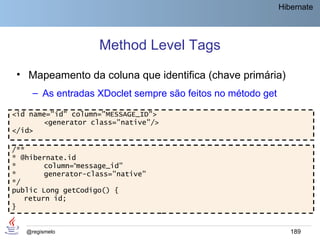 Hibernate




                    Method Level Tags
 • Mapeamento da coluna que identifica (chave primária)
     – As entradas XDoclet sempre são feitos no método get

<id name="id" column="MESSAGE_ID">
       <generator class="native"/>
</id>

/**
* @hibernate.id
*       column=“message_id"
*       generator-class="native"
*/
public Long getCodigo() {
   return id;
}


   @regismelo                                                   189
 