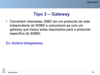 Hibernate




                 Tipo 3 – Gateway
• Convertem chamadas JDBC em um protocolo de rede
  independente do SGBD e comunicam-se com um
  gateway que traduz estas requisições para o protocolo
  específico do SGBD;

Ex: borland datagateway.




 @regismelo                                               19
 