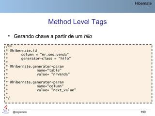 Hibernate




                    Method Level Tags
 • Gerando chave a partir de um hilo
/**
* @hibernate.id
*      column = "nr_seq_venda"
*      generator-class = "hilo"
*
* @hibernate.generator-param
*              name="table"
*              value= "nrVenda"
*
* @hibernate.generator-param
*              name="column"
*              value= "next_value"
*
*/



   @regismelo                              190
 
