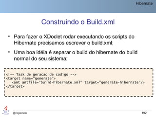 Hibernate




                 Construindo o Build.xml
 • Para fazer o XDoclet rodar executando os scripts do
   Hibernate precisamos escrever o build.xml;
 • Uma boa idéia é separar o build do hibernate do build
   normal do seu sistema;

<!-- Task de geracao de codigo -->
<target name="generate">
   <ant antfile="build-hibernate.xml" target="generate-hibernate"/>
</target>




   @regismelo                                                    192
 