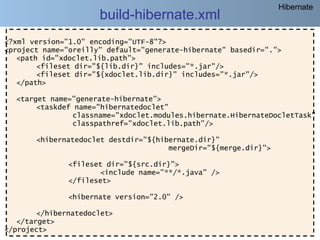 Hibernate
                      build-hibernate.xml
<?xml version="1.0" encoding="UTF-8"?>
<project name="oreilly" default="generate-hibernate" basedir=".">
   <path id="xdoclet.lib.path">
        <fileset dir="${lib.dir}" includes="*.jar"/>
        <fileset dir="${xdoclet.lib.dir}" includes="*.jar"/>
   </path>

  <target name="generate-hibernate">
       <taskdef name="hibernatedoclet"
               classname="xdoclet.modules.hibernate.HibernateDocletTask"
               classpathref="xdoclet.lib.path"/>

       <hibernatedoclet destdir="${hibernate.dir}"
                                      mergeDir="${merge.dir}">

               <fileset dir="${src.dir}">
                       <include name="**/*.java" />
               </fileset>

               <hibernate version="2.0" />

        </hibernatedoclet>
   </target>
</project>
     @regismelo                                                     193
 