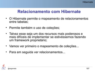 Hibernate



              Relacionamento com Hibernate
• O Hibernate permite o mapeamento de relacionamentos
  entre tabelas;
• Permite também o uso de coleções;
• Talvez esse seja um dos recursos mais poderosos e
  mais difíceis de implementar se estivéssemos fazendo
  um framework proprietário;
• Vamos ver primeiro o mapeamento de coleções...
• Para em seguida ver relacionamentos...




 @regismelo                                              197
 