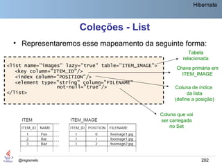 Hibernate



                        Coleções - List
  • Representaremos esse mapeamento da seguinte forma:
                                                                  Tabela
                                                               relacionada
<list name="images" lazy="true" table="ITEM_IMAGE">
                                                             Chave primária em
   <key column="ITEM_ID"/>
                                                               ITEM_IMAGE
   <index column="POSITION"/>
   <element type="string" column="FILENAME"
                 not-null="true"/>                          Coluna de índice
</list>                                                           da lista
                                                            (define a posição)


                                                      Coluna que vai
                                                      ser carregada
                                                          no Set




    @regismelo                                                            202
 