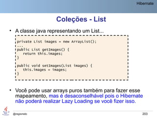 Hibernate



                     Coleções - List
• A classe java representando um List...
   private List images = new ArrayList();
   ...
   public List getImages() {
      return this.images;
   }

   public void setImages(List images) {
      this.images = images;
   }



• Você pode usar arrays puros também para fazer esse
  mapeamento, mas é desaconselhável pois o Hibernate
  não poderá realizar Lazy Loading se você fizer isso.

 @regismelo                                           203
 