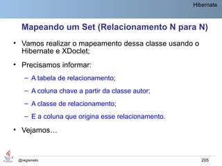 Hibernate



  Mapeando um Set (Relacionamento N para N)
• Vamos realizar o mapeamento dessa classe usando o
  Hibernate e XDoclet;
• Precisamos informar:
    – A tabela de relacionamento;
    – A coluna chave a partir da classe autor;
    – A classe de relacionamento;
    – E a coluna que origina esse relacionamento.

• Vejamos…


 @regismelo                                            205
 