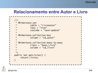 Hibernate



      Relacionamento entre Autor e Livro
       /**
        * @hibernate.set
        *           table = "LivroAutor"
        *           lazy = "true"
        *           cascade = "save-update"
        *
        * @hibernate.collection-key
        *           column = "cd_autor"
        *
        * @hibernate.collection-many-to-many
        *           class = "bean.Livro"
        *           column = "cd_livro"
        *
        */
       public Set getLivros() {
            return Livros;
       }



@regismelo                                        206
 