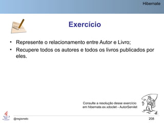 Hibernate




                        Exercício

• Represente o relacionamento entre Autor e Livro;
• Recupere todos os autores e todos os livros publicados por
  eles.




                              Consulte a resolução desse exercício
                              em hibernate.ex.xdoclet - AutorServlet


 @regismelo                                                               208
 