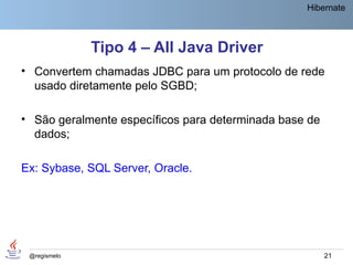Hibernate



              Tipo 4 – All Java Driver
• Convertem chamadas JDBC para um protocolo de rede
  usado diretamente pelo SGBD;

• São geralmente específicos para determinada base de
  dados;

Ex: Sybase, SQL Server, Oracle.




 @regismelo                                             21
 