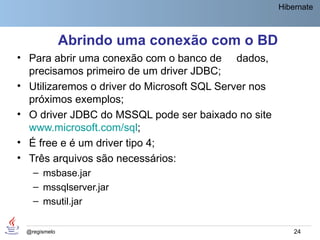 Hibernate



              Abrindo uma conexão com o BD
• Para abrir uma conexão com o banco de dados,
  precisamos primeiro de um driver JDBC;
• Utilizaremos o driver do Microsoft SQL Server nos
  próximos exemplos;
• O driver JDBC do MSSQL pode ser baixado no site
  www.microsoft.com/sql;
• É free e é um driver tipo 4;
• Três arquivos são necessários:
   – msbase.jar
   – mssqlserver.jar
   – msutil.jar


 @regismelo                                               24
 