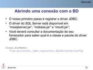 Hibernate



         Abrindo uma conexão com o BD
• O nosso primeiro passo é registrar o driver JDBC;
• O driver do SQL Server está disponível em
  “mssqlserver.jar”, “msbase.jar” e “msutil.jar”;
• Você deverá consultar a documentação do seu
  fornecedor para saber qual é a classe e pacote do driver
  JDBC.

Class.forName(
  "com.microsoft.jdbc.sqlserver.SQLServerDriver");




 @regismelo                                              25
 