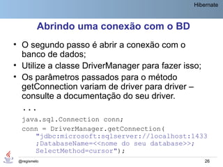 Hibernate



          Abrindo uma conexão com o BD
• O segundo passo é abrir a conexão com o
  banco de dados;
• Utilize a classe DriverManager para fazer isso;
• Os parâmetros passados para o método
  getConnection variam de driver para driver –
  consulte a documentação do seu driver.
  ...
  java.sql.Connection conn;
  conn = DriverManager.getConnection(
     "jdbc:microsoft:sqlserver://localhost:1433
     ;DatabaseName=<<nome do seu database>>;
     SelectMethod=cursor");
 @regismelo                                         26
 