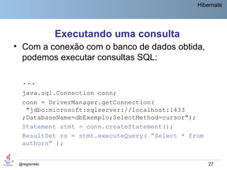 Hibernate




              Executando uma consulta
• Com a conexão com o banco de dados obtida,
  podemos executar consultas SQL:

  ...
  java.sql.Connection conn;
  conn = DriverManager.getConnection(
   "jdbc:microsoft:sqlserver://localhost:1433
  ;DatabaseName=dbExemplo;SelectMethod=cursor");
  Statement stmt = conn.createStatement();
  ResultSet rs = stmt.executeQuery( “Select * from
  authors” );


 @regismelo                                          27
 