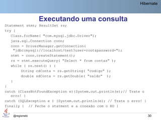 Hibernate



                 Executando uma consulta
Statement stmt; ResultSet rs;
try {
   Class.forName( "com.mysql.jdbc.Driver");
   java.sql.Connection conn;
   conn = DriverManager.getConnection(
     "jdbc:mysql://localhost/test?user=root&password=");
   stmt = conn.createStatement();
   rs = stmt.executeQuery( “Select * from contas” );
   while ( rs.next() ) {
         String cdConta = rs.getString( “codigo” );
         double sdConta = rs.getDouble( “saldo” );
   }
}
catch (ClassNotFoundException e){System.out.println(e);// Trate o
   erro! }
catch (SQLException e ) {System.out.println(e); // Trate o erro! }
finally { // Feche o statment e a conexão com o BD }

    @regismelo                                                       30
 