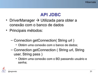 Hibernate




                         API JDBC
• DriverManager  Utilizada para obter a
  conexão com o banco de dados
• Principais métodos:

    – Connection getConnection( String url )
         • Obtém uma conexão com o banco de dados;
    – Connection getConnection ( String url, String
      user, String pass )
         • Obtém uma conexão com o BD passando usuário e
           senha;

 @regismelo                                                31
 