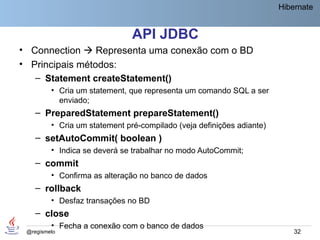 Hibernate


                               API JDBC
• Connection  Representa uma conexão com o BD
• Principais métodos:
   – Statement createStatement()
         • Cria um statement, que representa um comando SQL a ser
           enviado;
    – PreparedStatement prepareStatement()
         • Cria um statement pré-compilado (veja definições adiante)
    – setAutoCommit( boolean )
         • Indica se deverá se trabalhar no modo AutoCommit;
    – commit
         • Confirma as alteração no banco de dados
    – rollback
         • Desfaz transações no BD
    – close
         • Fecha a conexão com o banco de dados
 @regismelo                                                                32
 