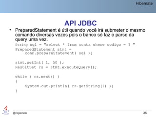 Hibernate




                       API JDBC
• PreparedStatement é útil quando você irá submeter o mesmo
  comando diversas vezes pois o banco só faz o parse da
  query uma vez.
  String sql = "select * from conta where codigo = ? "
  PreparedStatement stmt =
      conn.prepareStatement( sql );

  stmt.setInt( 1, 50 );
  ResultSet rs = stmt.executeQuery();

  while ( rs.next() )
  {
      System.out.println( rs.getString(1) );
  }




 @regismelo                                                  36
 