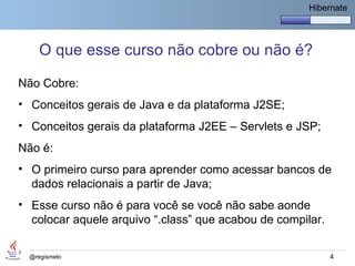 Hibernate




     O que esse curso não cobre ou não é?

Não Cobre:
• Conceitos gerais de Java e da plataforma J2SE;
• Conceitos gerais da plataforma J2EE – Servlets e JSP;
Não é:
• O primeiro curso para aprender como acessar bancos de
  dados relacionais a partir de Java;
• Esse curso não é para você se você não sabe aonde
  colocar aquele arquivo “.class” que acabou de compilar.


  @regismelo                                                4
 