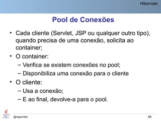 Hibernate



                Pool de Conexões
• Cada cliente (Servlet, JSP ou qualquer outro tipo),
  quando precisa de uma conexão, solicita ao
  container;
• O container:
   – Verifica se existem conexões no pool;
   – Disponibiliza uma conexão para o cliente
• O cliente:
   – Usa a conexão;
   – E ao final, devolve-a para o pool.

 @regismelo                                          46
 