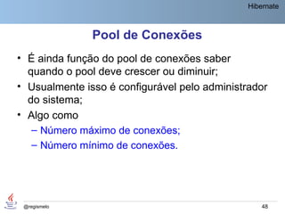 Hibernate



               Pool de Conexões
• É ainda função do pool de conexões saber
  quando o pool deve crescer ou diminuir;
• Usualmente isso é configurável pelo administrador
  do sistema;
• Algo como
   – Número máximo de conexões;
   – Número mínimo de conexões.




 @regismelo                                        48
 
