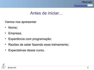 Hibernate




                 Antes de iniciar…

Vamos nos apresentar
• Nome;
• Empresa;
• Experiência com programação;
• Razões de estar fazendo esse treinamento;
• Expectativas desse curso.




 @regismelo                                       5
 