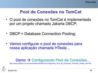 Hibernate



               Pool de Conexões no TomCat
• O pool de conexões no TomCat é implementado
  por um projeto chamado Jakarta DBCP;

• DBCP = Database Connection Pooling;

• Vamos configurar o pool de conexões para
  nossa aplicação chamada HTeste...


         Demo  Configurando Pool de Conexões...
  http://www.softsite.com.br/cursos/hibernate/demo/Configurando_Pool_de_Conexoes_TomCat5_viewlet_swf.html



 @regismelo                                                                                            50
 