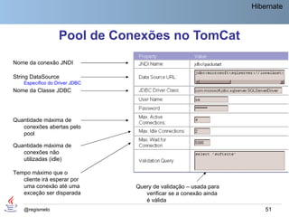 Hibernate



                   Pool de Conexões no TomCat
Nome da conexão JNDI

String DataSource
    Específico do Driver JDBC
Nome da Classe JDBC




Quantidade máxima de
   conexões abertas pelo
   pool

Quantidade máxima de
   conexões não
   utilizadas (idle)

Tempo máximo que o
   cliente irá esperar por
   uma conexão até uma          Query de validação – usada para
   exceção ser disparada           verificar se a conexão ainda
                                   é válida
    @regismelo                                                        51
 