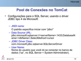 Hibernate



              Pool de Conexões no TomCat
• Configurações para o SQL Server, usando o driver
  JDBC tipo 4 da Microsoft:

    – JNDI name:
      O padrão especifica iniciar com “jdbc/”
    – Data Source URL:
      jdbc:microsoft:sqlserver://<serverName>:1433;DatabaseN
      ame=<dbName>;SelectMethod=cursor
    – JDBC Driver Class:
      com.microsoft.jdbc.sqlserver.SQLServerDriver
    – User Name:
      Nome do usuário que você irá se conectar no banco de
      dados (“sa”, no SQL Server = System Administrator).

 @regismelo                                                 52
 